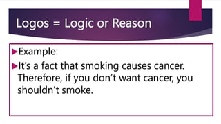 Logos = Logic or Reason
Example:
It’s a fact that smoking causes cancer.
Therefore, if you don’t want cancer, you
shouldn’t smoke.
 