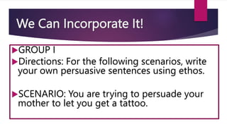 We Can Incorporate It!
GROUP I
Directions: For the following scenarios, write
your own persuasive sentences using ethos.
SCENARIO: You are trying to persuade your
mother to let you get a tattoo.
 
