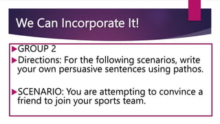 We Can Incorporate It!
GROUP 2
Directions: For the following scenarios, write
your own persuasive sentences using pathos.
SCENARIO: You are attempting to convince a
friend to join your sports team.
 