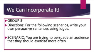 We Can Incorporate It!
GROUP 3
Directions: For the following scenarios, write your
own persuasive sentences using logos.
SCENARIO: You are trying to persuade an audience
that they should exercise more often.
 