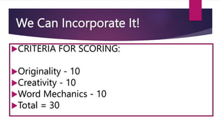 We Can Incorporate It!
CRITERIA FOR SCORING:
Originality - 10
Creativity - 10
Word Mechanics - 10
Total = 30
 