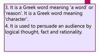 3. It is a Greek word meaning ‘a word’ or
‘reason’. It is a Greek word meaning
‘character’.
4. It is used to persuade an audience by
logical thought, fact and rationality.
 