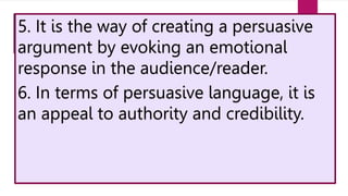 5. It is the way of creating a persuasive
argument by evoking an emotional
response in the audience/reader.
6. In terms of persuasive language, it is
an appeal to authority and credibility.
 