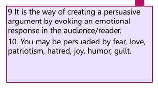 9 It is the way of creating a persuasive
argument by evoking an emotional
response in the audience/reader.
10. You may be persuaded by fear, love,
patriotism, hatred, joy, humor, guilt.
 