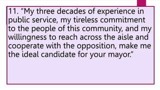 11. “My three decades of experience in
public service, my tireless commitment
to the people of this community, and my
willingness to reach across the aisle and
cooperate with the opposition, make me
the ideal candidate for your mayor.”
 