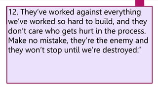 12. They’ve worked against everything
we’ve worked so hard to build, and they
don’t care who gets hurt in the process.
Make no mistake, they’re the enemy and
they won’t stop until we’re destroyed.”
 