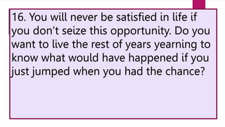 16. You will never be satisfied in life if
you don’t seize this opportunity. Do you
want to live the rest of years yearning to
know what would have happened if you
just jumped when you had the chance?
 