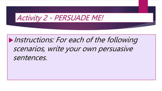 Activity 2 - PERSUADE ME!
Instructions: For each of the following
scenarios, write your own persuasive
sentences.
 
