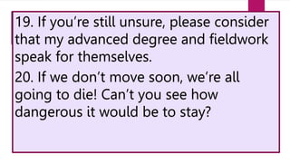 19. If you’re still unsure, please consider
that my advanced degree and fieldwork
speak for themselves.
20. If we don’t move soon, we’re all
going to die! Can’t you see how
dangerous it would be to stay?
 