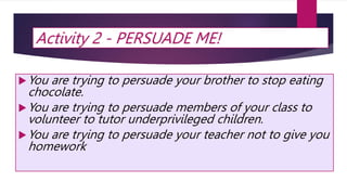 Activity 2 - PERSUADE ME!
You are trying to persuade your brother to stop eating
chocolate.
You are trying to persuade members of your class to
volunteer to tutor underprivileged children.
You are trying to persuade your teacher not to give you
homework
 
