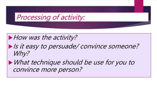 Processing of activity:
How was the activity?
Is it easy to persuade/ convince someone?
Why?
What technique should be use for you to
convince more person?
 