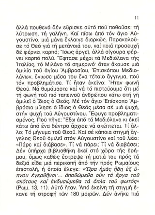 11

αλλα πoυΘεvd δεv εδριoκε α0τ6 πoιj πoΘo0oε' τη
λ0τρωoη, τη γαληvη. Kα( π(oω απo τov δγιo Ai-
γouστ[vo, μιd μdvα δκλαιγε διαρκrbg. Παρακαλo0-
oε τo Θεo για τη μετdvoια τoυ, κα( πoιd πρooευ1η
δε φερvει καρπ6; "loωg dργεi, αλλα o(γoυρα φ6ρ-
vει καρπ6 πoλιj. "Eφταoε μ6xρι τd Mεδιoλαvα τflg
'lταλ[αg, τ6 Mιλαvo τo oημεριv6' δταv dκoυoε μια
δμιλ[α τo0 δγ[oυ Αμβρoo(oυ, 'Eπιoκoπoυ Mεδιo-
λdvωv, 6vιωoε μεoα τoυ δvα τετoιo dγγιγμα, πoυ
τov πρoβλημ6τιoε. T( frταv εκεivo; -Ηταv φωVη
ΘεoU. Nd Θυμoμαoτε κα( vα τo πιoτευoυμε δτι με
τη φωvη τo0 πιo ταπειvoO dvΘριilπoυ κdτω oτη γη
δμιλεi δ 1διog δ Θε6q. Mε τov δγιo'Eπ(oκoπo Αμ-
βρooιo μ(ληoε δ 1διog δ Θεoq μεoα oε μιd ψυxη,
oτηv ι|.lυxη τo8 A0γoυoτ(voυ. "Eφuγε πρoβληματι-
oμεvog. Πo0 πηγε; "Eξω dπ6 τd Mεδι6λαvα κι εκεi
κατω απo δvα δ6vτρo dρxιoε vα oκεrπεται. T[ 6λ-
λo; T6 μηvuμα τo0 Θεo0. Kαi o6 κdπoια oτιγμη αγ-
γελog Θεo0 δμιλεi oτov Αι)γoυoτ(vo κα( τo0 λεει:
uΠαρε κα[ διdβαoε>. T[ vα παρει; Tι vα διαβdoει;
Δεv δπηρxε βιβλιoΘηκη 6κεT oτo xιilρo τηs iρη-
μoυ, δμωg καΘιilg 6oτρε(.lε τη ματια τoυ πρ69 τd
δεξια εiδε μιd περικoπη dπ6 τηv πρog Pωμα(oug
θπιoτoλη, η δπo(α 6λεγε. n'Ωρα iμaq iδη iξ 0-
πvoυ iγερθfivαι'... απoθc6μεθα oav τd 6ργα τo0
 oκ6τoυ9 κα[ ivδυorbμεθα τd δπλα τo0 φωτoq"
(Pωμ' 13, 11). Αιiτ6 frταv. Απo δκε[vη τη oτιγμη δ-
καvε τη oτρoφη τδv 180 μoιρriv. Δ6v dvfrκε πια
 