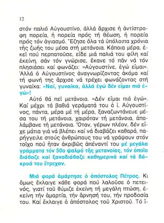 12

oτ6v παλιo Αiγoυoτ(vo, dλλα dρxιoε η αvτ(oτρo-
φη πoρε[α, η πoρε(α πρog τη Θ6ωoη, η πoρε[α
πρ6q τov δγιαoμo. "Eζηoε δλα τα 0πoλoιπα xρ6vια
τηs ζωηs τou μ6oα oτη μετdvoια. Kαπoια μερα, 6_
κεi πof περπατo0οε, εTδε μιd παλια τoυ φ(λη κα(
6κε[vη, odv τov γvιilριoε, 6καvε τ6 παv vd τov
πληoιαoει κα( φωvαζει: uΑiγouoτ[vε, 6γιi: εTμαυ,.
Αλλd δ Αιiγoυoτ[voq dvαγvωρfζovταq dκoμα κα(
τη φωvη τηg dρ1ιoε vα τρ6xει φωvαζovταg oτη
γυvα(κα: <Nα[, γuvαiκα, αλλιi iγιil δ6v εTμol πlα ε-
Y6r!
    Aι]lτ6 Θd πεi μετdvoια. ,.Δεv εΙμαι πια θγιbr.
Kαi μεxρι τ6 βαΘια γερ6ματd τoυ δ l. Αυγoυoτ(-
vog, παvτα, μ6ρα με τη μ6ρα, ξαvαζωvτdvευε μ6-
σα τoU τη μεταvoια, 1αιρ6ταv τη μετdvoια, dπo-
λαμβαvε τη μετdvoια.'oταv, γ6ρωv πλεov, δεv εΤ-
1ε μdτια για vd βλεπει κα[ vα διαβαζει καΘαρα, πα-
ρηγγειλε oτo0g αvΘριilπoυg τoυ vd γρdΨoυv oτ6v
τoTxo πoιi frταv dκριβιilg απεvαvτ( τoυ μd μεYιiλα
Yριiμματo τιjv 50o Ψαλμι5 τfrq μεταvofαg, τιiv δπoio
δlα6αζε καi ξαvαδlιi6αζε καΘημερlv6 καi τιi δd-
κρuιi τou 6τρε1αv.

    Mlα φoριi αμιiρτηoε δ απι5oτoλoq Πdτρoq. Kι
δμωq 6κλαιγε κdΘε φoρα πo0 λαλo0oε δ πετει-
v6g, γιατ[ τo0 Θιjμιζε 6κε[vη τη μεγαλη πτιiloη, ε-
κε[vη τηv δμαρτ(α, τηv dρvηoη τoυ, τηv πρoδoo(α
τoυ. Kα( 6κλαιγε δ dπooτoλog τoU Xριoτo0. To i-
 