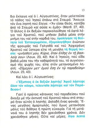 13


διo 6κλαιγε κα[ δ [. Α0γoυoτ[vog, δταv μελετo0oε
τ6 παθoq τo0 'lηoo0 iπαvω oτo Σταυρo. 'Ακoυγε
τov δvα ληoτη πoιi 6λεγε: <'Αv εΙoαι Θεog, κατεβα
απo τ6 Σταυρo κα[ oδoε κι εμαg, (MατΘ. 27,4o)-
'o &λλog δ δκ δεξιιilv παρακoλo0Θηoε τd δφτα λo_
για τo0 Xριoτo0, πoιi μπηκαv βαθιd μ6oα oτηv
μvημη τoυ κα( oτηv καρδια τoυ, δμoλιiγηoε τη Θεo_
τητα τot'Eoταuρωμdvou, iξoμoλoγηΘηκε ivιilπιov
τηg φρoυραg τoU ΓoλγoΘα κα( τo0 Αρxιερεωg
Xριoτo0 κα[ [loτερα εTπε τη μεγdλη τη Θερμli iκε_
oiα: "μvηoθητ[ μoυ, K0ριε, δταv 6λθη9 iv τη βαoι-
λεfq ooυ> (Λoυκ. 23, 4Δ. Kαi δ 'lηoo0g, πoι] εiδε
βαΘια μ6oα τoυ τηv καΘαρoτητα τoυ, τo ουγκλovι-
oμ6 τηg Ψυxηs τoυ, εTπε oτ6v μεταvoημ6vo λη-
oτη' oΣημερov μετ'6μoa 6oη iv τQ παραδεfuφ"
(Λoυκ. 23,43).
    Kα[ λεει δ l. Α0γoυoτ[vog.
    <"Eξυπvoq δ iκ δεξlιilv ληoτηq! Αφo0 ληoτειpε
δλov τιiv κιioμo, τελευταiα λ{oτει}ε καi τι5v Παριi_
δεloo>!
    Γιατ( δ πρri:τog κdτoικog τo0 παραδε(ooυ πoιj
dvoιξε με τηv δκπvoη τo0 Xριoτo0 παvω oτo oταυ-
                                              "E-
ρo frταv αιjτ6g δ ληoτηg. Δηλαδη δvαg φovιdg.
vαg μεγαλog αμαρτωλ69, πo0 δμωq μεταv6ηoε
μ6λι9 τo0 δoΘηκε η πριilτη ε0καιρ(α. Για τη μετα-
voια τoυ δ ληoτηq δεv xρειαoΘηκε 1ρovια. Δdv
xρειdoΘηκε μηvεg. oUτε κα[ μ6ρεq. Λiγα λεπτιi
 