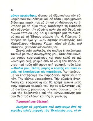 t4

μ6vov xρεlασΘηκε, δσπoυ vα αξιoπoιηoει τηv ε0-
καιρiα πoιj τo0 δoΘηκε κα[, oε τ6οo μικρo 1ρovικ6
διαoτημα, κατ6κτηoε αιjτ6 πoιi oi Mαρτυρεg κατε-
Kτησαv με τ6 αiμα τoυg. Kατ6κτηoε τη Bαoιλε(α
τιiv o0ραvδv, τηv oιjρdvια πoλιτε(α τo0 Θεo0, τηv
αiιilvια πατρ[δα μαg. Kα[ η 'Eκκληo(α μαq τ6 διακη-
ριirrει μ6 τ6 'Eξαπooτειλαριo τηq M Πεμπτηg δ-
oπ6ρα9 oε ηxo γ'' <T6v ληoτηv α1θημερov, τo0
Παραδεfooυ ηξ[ωoαg, K0ριε' κdμ6 τQ ξ0λφ τo0
oταυρo0, φcΙlτιoov κα( oc|lo6v με>.
      Συpd oτ[g φυλακ69, τ[g δπoTεg 6πιoκεπτoμαι
τακτικα με τoιig ouvεργατεq μoU, δταv dπευΘ(vo-
μαι oτo0g κρατoυμ6voυg κα[ τoυg καλri: oε μια
καιvoιjρια ζωη, μακριd dπ6 τd λαΘη τo0 παρελθo-
vτog πo0 τoυq δδηγηoαv oτη φυλακη, τoυg λ6ω.
-Παlδlιi μoυ, 6λdτε, βπPι5ξ δ ληαrdq'Αv πioω i_
                                        καi
μεΙg, vιi ληoτει}ouμε τιiv παριiδεloo.    πετ0xoυ-
με vα ληoτεQoυμε τov παραδειoo, ληoτεψαμε τo
παv. Tηv αiιilvια μακαριoτητα. Τηv o0ρdvια dγαλ-
λ(αoη κα[ ε0φρoo0vη κα( Θα ζo0με αiιilvια μ6oα
oτηv oιiρdvια πoλιτε[α τoΟ '!ηoo0 ιruαλλovταg μαζ(
μ6 dγγdλoυg, μαρτuρεg, δo[oυg, doκητεg, τov ιj-
μvo τηg δoξoλoγ(αg κα( τfrg ε0γvωμooιivηg μαg
oτ6 Θε6 τo0 6λ6oυ9 κα( τηg ouγγvιilμηg.
   Αγαπητoi μoυ αδελφoi,
    Σωτηρια τιi μηviματα πoi παiρvoυμε απ6 τiq
μεγιiλεq αiτiq μoρφεξ τfiq 'Eκκληoiαg μαq, oi δ-
 