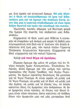3


μα, δVα δραTo κα( ειjγεvικo δραμα: Nιi μdq αξlιil_
oεl δ Θει5g vιi ακoλouΘηoouμε τιi iivη τo0 δlδα_
oκιiλoυ μαg καf vιi 61ouμε τfv αvιiλoYη Θloτf , δ_
oτε δλη μαq η iερατlκη oταδloδρoμiα vιi εivαl πριiq
διiξαv Xρlαroσ καi πρι5g τliv oiκoδoμf τιilv πloτδv.
    'oμιλητηg, λoιπ6v, oημερα, για δειiτερη φoρd
τηv ημερα τηg δoρτηg τo0 oεβαoτo0 μαg διδα-
oκαλoυ.
    Eιi1αριoτδ τo Θεo, γιατ[ μoU δ[δεται η εiκαι-
ρ(α vα 6κφρdoω για ακoμη μιd φoρα τη βαΘια μoυ
ε0γvωμooιjvη oτ6 Θεo κα( o' εκεivov τov δπoio α-
π6oτειλε oτη ζωη μαg, τ6v πoλιo πλεov Γdρovτα
'Eπ(oκoπo A0γoυoτ(vo Kαvτιιilτη. E(lxαριoτcb τo
Θε6, εi1αριoτΦ κα( τ6v πoλιo Γερovτα.
   Αλλα γlιi πolιi Θεμα vιi δμlλf oω;
    Σημερα δxoυμε 61ι μovo τη μvημη τo0 εv Α-
γ(oιg πατρoq ημιlv Αiγoυoτ[voυ, 'Eπιoκ6πoυ 'lπ-
πδvog, dλλα 6xoυμε κα( τηv μvημη τoCl τρ[τoυ
πρooιilπoυ τηg Αγ(αg Tριαδog, τo0 Αγ(oυ Πvε0-
ματoq.'Αv ημoυv 0ψιπετηg Θεoλoγog, Θd μιλo0οα
γιd τ6 'Αγιo Πvε0μα. Kι εTvαι δραio vd μιλαg για
τo 'Αγιo Πvε0μα, vα μιλαg για τ6 Θε6, vd μιλαg για
τηv αγαπη, vd μιλdg για τ6 6λε69 τoυ, τo δπoio
καλιjπτει δλεg τig αμαρτ(εg τδv dvΘριilπωv. Kι dv
o[ dμαρτ(εg εTvαι πoλλεg, τo 6λεo9 τo0 ΘεoCl δ-
μωg εivαι τooo πλo0σιo, δστε καλ0πτει τ6 πληΘog
δλωv τιlv dμαρτιδv μαg κα( μαg μεταφερει dπ6
 