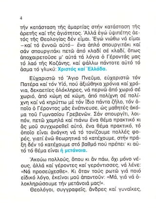 4

τηv κατdoταoη τηg dμαρτ(αg oτηv καταoταoη τflg
αρετηg καi τηg dγι6τητog. Αλλα 6γιil υψιπ6τη9 αε-
τ69 τηg Θεoλoγ(αg δ6v εTμαι.'Eγιil vιιbΘω vd εiμαι
_κα[ τo 6vvoΦ αι]τo_ δvα dπλo oπoυργιτdκι κα[
oαv oπoυργιτακι πετιb dπo κλαδ( o6 κλαδ(, δπωg
dπoxαιρετo0oε μ' α0τα τd λoγια δ Γdρovτdq μαq
τ6 λαo τηg Koζαvηg, κα[ Ψαλλω παvτoτε α0τo τ6
δoμα τo γλυκιi: Xρloτ6q καi'Eλλαδα.
     EΟxαριoτδ τo 'Αγιo Πvε0μα, εOxαριoτιil τov
Πατ6ρα κα[ τov Y[6, πo0 αξιιliΘηκα xρovια κα( xρo-
vια, δεκαετiεg δλ6κληρεq, vd περvιb απo xωριo o6
1ωριo, απ6 κιilμη oε κιilμη, dπo πoλ[1vη oε πoλ(-
1vη καi vd κηρ0τrω μ6 τ6v 1διo πdvτα ζηλo, τ6v δ-
πoio δ Γ6ρovταg μαg 6v5πvευoε, δg μαΘητεg dκo-
μα τo0 Γυμvαo(oυ ΓρεβεvιΙlv. Σdv oπoυργ[τι, λoι-
πov, πετΦ xαμηλd κα[ πιαvω δvα Θεμα πρακτικo κι
δg μou oυγxωρεΘεT α0τo, δvα Θεμα πρακτικ6, τo
δπoTo εivαι αvdγκη vd τo τoviζoυμε πoλλεg φo-
ρ69, γιατ( δvιil Θεωρητικα τo κατε1oυμε, oτηv πρd-
ξη δεv τ6 κατ6xoυμε oτ6 βαΘμo πoιi πρ6πει' κι α0-
τ6 τo Θ6μα εTvαι η μετιivolα.
     Ακoιjω πoλλoιig, δπoυ κι αv πdω, 6xι μovo vε-
oυg, αλλd κα( γ6ρovτεg κα[ γερ6vτιooεg, vα λ6vε:
 uNd πρooειi1εoΘεr. Kι δταv τo69 ρωτδ γιd πoι6
εiδικo λ6γo, θκεΙvoι μo0 dπαvτoUv: uMd, γιd vα δ-
λoκληριilooυμε τηv μετdvoια μαqIr.
     Θεoλ6γoι, oυγγραφεig, αvδρεg κα( γυvαiκεg,
 