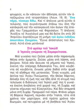 8


φτωXo0q, κι dv καπoιov τov αδ(κηoα, αι]lτov τov α_
πoζημιιilvω oτo τετραπλαoιo (Λoυκ. 19, 8). "Evα
πiβα, τdooερα δlδω. Kα( τ( dπεγιvε μετα α0τog δ
τελιilvηg, πoιi ouγκ6vτρωσε 6πdvω τoυ δλη τηv
κατακριoη κα( τηv KαταKραUYη τΦv dγ[ωv τηg 6πo-
xηg τoυ Γραμματ6ωv κα( Φαριoα(ωv; T[ dπ6Yιvε;
ΑvoTξτε τ6 Αγιoλ6γι6 μαg κα[ Θα δεiτε δτι oτ(g 20
Απριλ[oυ δoρτdζoυμε τη μvημη τo0 αγioυ ivδιiξoυ
απooτι5λoυ Zαη1αiou. "Εγιvε dπ6oτoλog τo0 Xρι-
oτo0. Aiτo εivαι μεταvoια!
              Στo φρεαρ τo0'lακιil6
      δ'lηoo0g γvιilρloε τf ΣαμαρεrτIσσα.
    Mιd γυvα(κα πo0 ζoυoε μ6oα oτηv παραvoμ[α.
M6oα oτηv δμαρτ(α. ZoUoε μεoα oτη λαoπη, oτo
βoUρκo. Αλλα oαv ακoυoε τα ρηματα τo0 'lηoo0,
εκε[vη τηv 0π6ρoXη διδαoκαλ(α Toυ, dπ6 κoυβ6-
vτα o6 κoυβ6vτα, 6vιωoε μεoα βαΘιd oτηv ι!υxη
τηg τ6 αioθημα τηg μεταvo[αg. "Evαg vυγμog, μια
dκτ(vα τo0 Αγ[oυ Πvειiματog, τflg Θε(αq Xαριτog,
dλλαξε δλη τη ζωη τηg κα( ηδη dπ6 τη oτιγμη πoιi
τελε(ωoε δ διdλoγog τo0 'lηοo0 μαζi τηg η γυvα[-
κα 6κε(vη αvεβα(vει oτo xωρι6 τηq, τη Συxdρ, κα(
γ(vεται κηρυκαg τo0 Ε0αγγελ(oυ. Kα( δ6v oταματα
μ6vo oτη Συ1dρ. Πρo1ωρεT πιo περα. Φταvει μεXρι
τη Boρεια Αφρικη, περvαει oτηv'lταλ[α, τ6τε oτd
xρ6vια τδv μαρτ0ρωv, oτd πριilτα 1ρ6vια τδv
διωγμrlv, κα( πετυ1α(vει με τη βoηΘεια τo0 Αγ[oυ
 