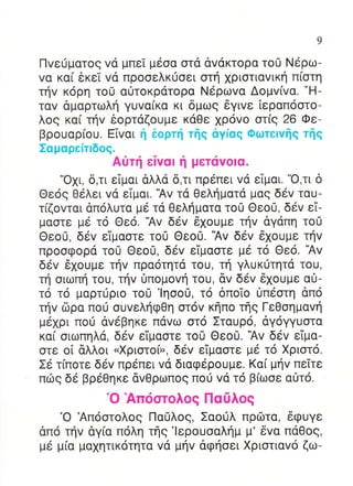 9

Πvε0ματog vα μπεT μεoα oτα dvdκτoρα τo0 Ndρω-
vα κα( 6κεT vd πρooελκιioει oτη 1ριoτιαvικη π[oτη
τηv κ6ρη τoU αι]τoκρατoρα Nερωvα Δoμv(vα. -H-
ταv δμαρτωλη γυvα(κα κι δμωg 6γιvε lεραπooτo-
λog κα[ τηv θoρταζoυμε κ6Θε xρovo oτ(g 26 Φε_
βρoυαρ(oυ. Εivαι η δoρτli τηq αγiαg Φωτεlvflq τflq
Σαμαρεiτlδog.
                Aιiτf εTvαl η μετιivolα.
     'oxι, δ,τι εTμαι dλλd δ,τι πρεπει vα εiμαι. 'o,τι δ
Θε69 Θελει vd εTμαι. 'Αv τd Θεληματα μαg δ6v ταυ-
τ(ζovται dπ6λυτα με τd Θεληματα τo0 Θεo0, δ6v εi-
μαστε μ6 τo Θε6. 'Αv δεv 6xoυμε τηv dγαπη τo0
Θεo0, δεv εiμαoτε τo0 Θεo0. 'Αv δ6v 6xoυμε τηv
πρooφoρd τo0 Θεo0, δεv ε1μαoτε με τo Θε6. 'Αv
δ6v δxoυμε τηv πρα6τητd τou, τη γλυκιiτητd τoυ,
τη oιωπη τoυ, τηv Oπoμovη τoυ, dv δεv 6xoυμε αυ-
τ6 τ6 μαρτυριo τo0 'lηoo0, τo δπoTo 0πεoτη dπ6
τηv δρα πoυ oυvεληφθη oτ6v κηπo τηg ΓεΘoημαvη
μ6xρι πoιi αv6βηκε πdvω oτ6 Σταuρ6, αγoγγυoτα
κα[ oιωπηλd, δ6v εiμαoτε τo0 Θεo0. 'Αv δ6v ε1μα-
oτε o[ dλλoι uXριoτo(r, δεv ε1μαoτε μ6 τ6 Xριoτ6.
Σε τ(πoτε δ6v πρεπει vd διαφ6ρoUμε. Kαi μηv πεiτε
πιi:g δε βρεΘηκε dvΘρωπog πoιj vd τo β(ωoε αιilτo.
             'o Απι5oτoλog Πασλog
    'o Απ6oτoλog   ΠαClλog, Σαoιiλ πρΦτα, 6φuγε
dπ6 τηv dγ(α π6λη τηg'lερoυoαλημ μ' δvα παΘog,
μ6 μ(α μα1ητικ6τητα vα μηv dφηoει Xριoτιαv6 ζω-
 