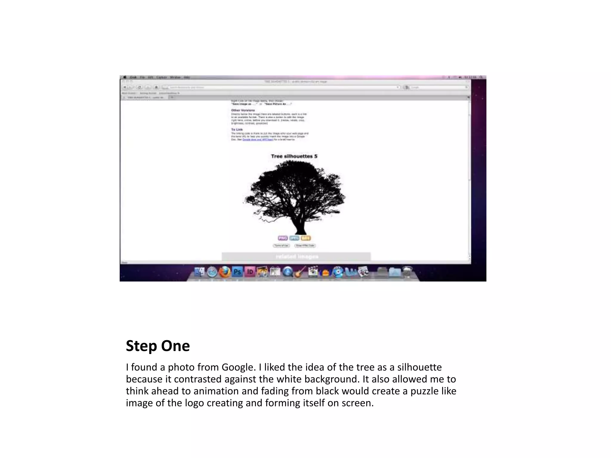 Step One
I found a photo from Google. I liked the idea of the tree as a silhouette
because it contrasted against the white background. It also allowed me to
think ahead to animation and fading from black would create a puzzle like
image of the logo creating and forming itself on screen.