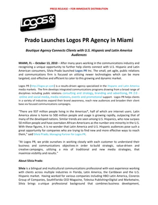 PRESS RELEASE – FOR IMMEDIATE DISTRIBUTION 




                                     


     Prado Launches Logos PR Agency in Miami 
 
      Boutique Agency Connects Clients with U.S. Hispanic and Latin America 
                                   Audiences 

MIAMI, FL ‐‐ October 13, 2010 – After many years working in the communications industry and 
recognizing  a  unique  opportunity  to  further  help  clients  connect  with  U.S.  Hispanic  and  Latin 
American consumers, Silvia Prado launched Logos PR Inc. The small, yet agile, public relations 
and  communications  firm  is  focused  on  utilizing  newer  technologies  which  can  be  more 
targeted, cost‐effective and efficient to cater to this growing and dynamic market.  
 
Logos PR (http://logos‐pr.com)  is a results‐driven agency specialized in the Hispanic and Latin America 
media markets.  The firm develops integrated communications programs drawing from a broad range of 
disciplines  including  public  relations  consulting  and  strategy,  branding  and  advertising,  PR  2.0  ‐
 online and social media,  media relations,  events and promotional support.  Logos PR helps clients 
in a variety of industries expand their brand awareness, reach new audiences and broaden their client 
base via focused communications campaigns. 
 
“There  are  937  million  people  living  in  the  Americas*,  half  of  which  are  internet  users.  Latin 
America  alone  is  home  to  500  million  people  and  usage  is  growing  rapidly,  outpacing  that  of 
many of the developed nations. Similar trends are seen among U.S. Hispanics, who now surpass  
50 million people and have overtaken African‐Americans as the number one minority in the U.S. 
With these figures, it is no wonder that Latin America and U.S. Hispanic audiences pose such a 
great opportunity for companies who are trying to find new and more effective ways to reach 
them,” said Silvia Prado, Managing Partner for Logos PR. 
 
“At  Logos  PR,  we  pride  ourselves  in  working  closely  with  each  customer  to  understand  their 
business  and  communications  objectives in  order  to build  strategic,  value‐driven  and 
creative campaigns,  utilizing  a  mix  of  traditional  and  new  media  strategies,  that 
maximize visibility and results.”  
 
About Silvia Prado:  
 
Silvia is a bilingual and multicultural communications professional with vast experience working 
with  clients  across  multiple  industries  in  Florida,  Latin  America,  the  Caribbean  and  the  U.S. 
Hispanic market.  Having worked for various companies including HBO Latin America, Cisneros 
Group of Companies, SouthFlorida CEO Magazine, Televisa Publishing+Digital and Marketwire, 
Silvia  brings  a unique  professional  background  that  combines business  development, 
 