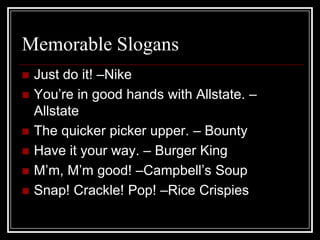 Memorable SlogansJust do it! –NikeYou’re in good hands with Allstate. –AllstateThe quicker picker upper. – BountyHave it your way. – Burger KingM’m, M’m good! –Campbell’s SoupSnap! Crackle! Pop! –Rice Crispies