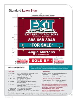 Revised: March 09
10
2. Rider Board
H - Agent’s Name	 2-1/2”h (bold w/black outline)	
I - Sales Rep.	 3/4”h (bold)
J - Grommets	 Brass - 1-1/4”w (5/8”w hole)
3. Sold By, Listed By, “I’m Sold”TM
K - Either Version 2-1/2”h (center vert. & horiz.)
L - Grommets	 Brass - 1”w (1/4” hole)
*USE NEW THICK OUTLINE LOGO ON ALL SIGNAGE!
*ALL TEXT ON SIGNAGE MUST BE IN WHITE ONLY!
*ALL SIGNS MUST BE A SIMPLE FOUR-SIDED SHAPE
*STANDARDS MAY VARY TO CONFORM TO
STATE/PROVINCIAL REGULATIONS
*URL may be included on signage below
agent name and phone number
SIGNAGE STANDARDS
Standard Lawn Sign
*It is the responsibility of the franchisee and broker of record to ensure that
the MLS® logo used on signs complies with state or provincial regulations.
1. EXIT Sign
A - EXIT logo	 25”w x 10.6”h (approx. 68% of sign width)
		 (use new thick signage logo)
B - Brokerage	 1-5/8”h spaced 1/2” below logo
		 (Sans Serif, Bold, Ital.)
C - I.M.B. line	 3/4”h centered vert. & horiz.
		 (Sans Serif, Med., Ital.)
D - Phone #	 2-1/4”h centered vert. & horiz. in space
		 (Sans Serif, Bold)
E - For Sale	 2-1/2”h centered vert. & horiz. on box
		 (Sans Serif, Bold)
		 Note: Include grommets to match “SOLD” sign
F - REALTOR®logo	 2-1/2”h centered vert. in space**
G - MLS® logo	 2”h centered vert. in space**
(**REALTOR® logo & MLS® logo on opposite sides of the “FOR SALE” text)
* Please be informed the included designs are our corporate preferences while as other acceptable layouts can be approved on a per request basis
*Nuances of Pantone® 321C and 202C may differ depending on the printing medium. Speak with your printer to match colors as closely as possible
 