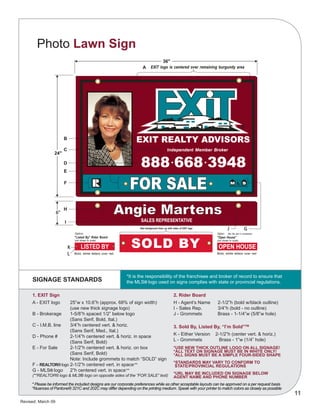 Revised: March 09
11
Photo Lawn Sign
SIGNAGE STANDARDS
*It is the responsibility of the franchisee and broker of record to ensure that
the MLS® logo used on signs complies with state or provincial regulations.
1. EXIT Sign
A - EXIT logo	 25”w x 10.6”h (approx. 68% of sign width)
		 (use new thick signage logo)
B - Brokerage	 1-5/8”h spaced 1/2” below logo
		 (Sans Serif, Bold, Ital.)
C - I.M.B. line	 3/4”h centered vert. & horiz.
		 (Sans Serif, Med., Ital.)
D - Phone #	 2-1/4”h centered vert. & horiz. in space
		 (Sans Serif, Bold)
E - For Sale	 2-1/2”h centered vert. & horiz. on box
		 (Sans Serif, Bold)
		 Note: Include grommets to match “SOLD” sign
F - REALTOR® logo	2-1/2”h centered vert. in space**
G - MLS® logo	 2”h centered vert. in space**
(**REALTOR® logo & MLS® logo on opposite sides of the “FOR SALE” text)
2. Rider Board
H - Agent’s Name	 2-1/2”h (bold w/black outline)	
I - Sales Rep.	 3/4”h (bold - no outline)
J - Grommets	 Brass - 1-1/4”w (5/8”w hole)
3. Sold By, Listed By, “I’m Sold”TM
K - Either Version 2-1/2”h (center vert. & horiz.)
L - Grommets	 Brass - 1”w (1/4” hole)
*USE NEW THICK OUTLINE LOGO ON ALL SIGNAGE!
*ALL TEXT ON SIGNAGE MUST BE IN WHITE ONLY!
*ALL SIGNS MUST BE A SIMPLE FOUR-SIDED SHAPE
*STANDARDS MAY VARY TO CONFORM TO
STATE/PROVINCIAL REGULATIONS
*URL may be included on signage below
agent name and phone number
* Please be informed the included designs are our corporate preferences while as other acceptable layouts can be approved on a per request basis
*Nuances of Pantone® 321C and 202C may differ depending on the printing medium. Speak with your printer to match colors as closely as possible
 