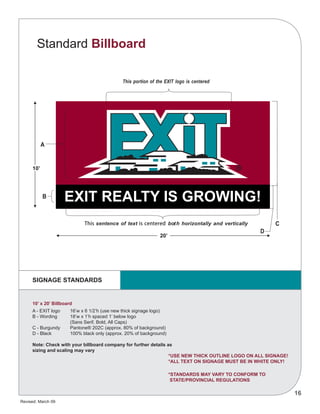 Revised: March 09
16
EXIT REALTY IS GROWING!
10’ x 20’ Billboard
A - EXIT logo	 16’w x 6 1/2’h (use new thick signage logo)
B - Wording	 18’w x 1’h spaced 1’ below logo
		 (Sans Serif, Bold, All Caps)
C - Burgundy	 Pantone® 202C (approx. 80% of background)
D - Black	 100% black only (approx. 20% of background)
Note: Check with your billboard company for further details as
sizing and scaling may vary
*USE NEW THICK OUTLINE LOGO ON ALL SIGNAGE!
*ALL TEXT ON SIGNAGE MUST BE IN WHITE ONLY!
*STANDARDS MAY VARY TO CONFORM TO
STATE/PROVINCIAL REGULATIONS
Standard Billboard
SIGNAGE STANDARDS
 