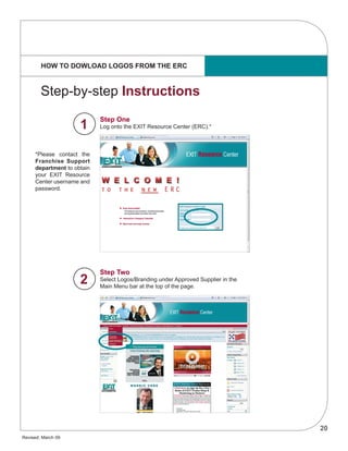 20
Revised: March 09
HOW TO DOWLOAD LOGOS FROM THE ERC
Step One
Log onto the EXIT Resource Center (ERC).*
Step Two
Select Logos/Branding under Approved Supplier in the
Main Menu bar at the top of the page.
Step-by-step Instructions
*Please contact the
Franchise Support
department to obtain
your EXIT Resource
Center username and
password.
1
2
 