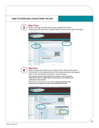 21
Revised: March 09
HOW TO DOWLOAD LOGOS FROM THE ERC
Step Three
Click on the logo link best suited to your project from the list
of logo types OR search for a specific style or format to the right of the logos.
Step Four
Select the logo best suited to your project needs. Select “View Items”
at the bottom of the selected format. A file download window will appear,
select “save” and specify a location to save the logo in.
*.eps logos download in zipped files where contents must be extracted.
Either double click the zipped folder to extract files or use software such
as WinZip to extract the file.
*Different jobs require different colour modes so please consult the logo
format charts on pages 6 & 7 before proceeding with this step.
4
3
 