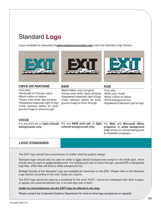 Revised: March 09
04
CMYK OR PANTONE
•Full color
•Pantone® or Process colors
•Black outline on letters
•House solid white, teal windows
•Registered trademark right of logo
•Clear between letters for back-
ground image to show through
B&W
•Black letters only (not grey)
•House solid white, black windows
•Registered trademark right of logo
•Clear between letters for back-
ground image to show through.
For any B&W print job on light
colored backgrounds only
RGB
•Full color
•RGB color model
•Black outline on letters
•White background box
•Registered trademark right of logo
For Web and Microsoft Office
programs on white background
only (shown on colored background
for illustration purposes.)
The EXIT logo should have prominence no matter what the graphic design.
Standard logos should only be used on white or light colored backgrounds except for the RGB style, which
should only be used on white backgrounds. For background color to show through, use the EPS or transparent
logo files. JPEG files will show a white background box.
Multiple formats of the Standard Logo are available for download on the ERC. Please refer to the Standard
Logo Section according to the color model you require.
The EXIT logo cannot be used as a substitute for the word “EXIT”, cannot be overlapped with other images,
or appear as a pictorial element (ex. in an exit sign over a door).
Under no circumstances can the EXIT logo be altered in any way.
Please contact the Corporate Graphics Department for tone-on-tone logo acceptance on apparel.
USAGE
For any print job on light colored
backgrounds only
LOGO STANDARDS
Logos available for download at www.exitresourcecenter.com under the Standard Logo Section.
Standard Logo
 