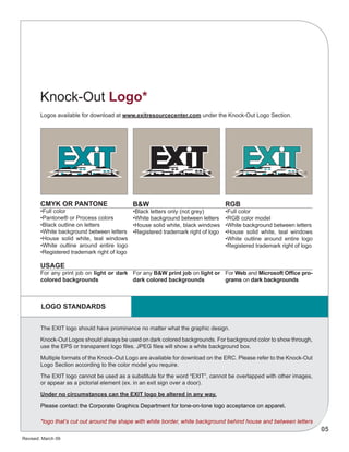 Revised: March 09
05
CMYK OR PANTONE
•Full color
•Pantone® or Process colors
•Black outline on letters
•White background between letters
•House solid white, teal windows
•White outline around entire logo
•Registered trademark right of logo
USAGE
For any print job on light or dark
colored backgrounds
B&W
•Black letters only (not grey)
•White background between letters
•House solid white, black windows
•Registered trademark right of logo
For any B&W print job on light or
dark colored backgrounds
RGB
•Full color
•RGB color model
•White background between letters
•House solid white, teal windows
•White outline around entire logo
•Registered trademark right of logo
For Web and Microsoft Office pro-
grams on dark backgrounds
The EXIT logo should have prominence no matter what the graphic design.
Knock-Out Logos should always be used on dark colored backgrounds. For background color to show through,
use the EPS or transparent logo files. JPEG files will show a white background box.
Multiple formats of the Knock-Out Logo are available for download on the ERC. Please refer to the Knock-Out
Logo Section according to the color model you require.
The EXIT logo cannot be used as a substitute for the word “EXIT”, cannot be overlapped with other images,
or appear as a pictorial element (ex. in an exit sign over a door).
Under no circumstances can the EXIT logo be altered in any way.
Please contact the Corporate Graphics Department for tone-on-tone logo acceptance on apparel.
LOGO STANDARDS
Logos available for download at www.exitresourcecenter.com under the Knock-Out Logo Section.
Knock-Out Logo*
*logo that’s cut out around the shape with white border, white background behind house and between letters
 