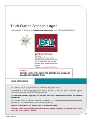 Revised: March 09
07
	 Logos available for download at www.exitresourcecenter.com under the Signage Logo Section.
CMYK OR PANTONE
•Full color
•Pantone® or Process colors
•White background between letters
•House solid white, teal windows
•Thicker white outline around en-
tire logo
•Registered trademark right of logo
USAGE
The EXIT logo should have prominence no matter what the graphic design.
Multiple formats of the Signage Logo are available for download on the ERC. Please refer to the Signage
Logo Section according to the color model you require.
The new thick bordered logo is for use on lawn, open house and commercial signs and billboard
artwork only!
The EXIT logo cannot be used as a substitute for the word “EXIT”, cannot be overlapped with other images,
or appear as a pictorial element (ex. in an exit sign over a door).
Under no circumstances can the EXIT logo be altered in any way.
*The white border on the Thick Outline Signage Logo is twice the weight of the white border on the
Knock-Out Logo for better visibility
For all lawn, open house and commercial signs and
billboard projects only!
Thick Outline Signage Logo*
New!
LOGO STANDARDS
 
