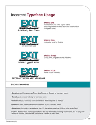 Revised: March 09
09
Exit Realty Your Name
EXIT REALTY YOUR NAME
EXIT REALTY MOTION
EXIT REALTY WITH A VERY LONG NAME
UPWARD
•Do not use serif fonts such as Times New Roman or Georgia for company name
•Do not use lowercase lettering for company name
•Do not make your company name shorter than the base points of the logo
•Do not mix fonts, use angled text or underlines in your company name
•Do not extend company names longer than 25 characters more than 10% on either side of logo
•Anytime the brokerage name appears below the logo it must be according to standards, but it’s only com-
pulsory to position the brokerage name below the logo on lawn signs
SAMPLE ONE
Incorrect font and not in capital letters
(Brokerage name must not appear in lowercase or
using serif fonts)
SAMPLE TWO
Letters too small or illegible
SAMPLE THREE
Mixing fonts, angled text and underline
SAMPLE FOUR
Name is over extended
LOGO STANDARDS
Incorrect Typeface Usage
 
