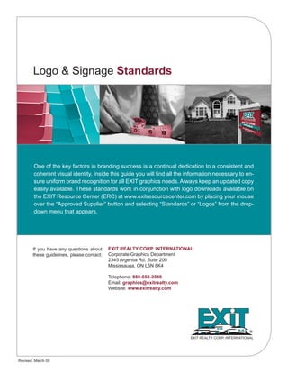 Logo & Signage Standards
EXIT REALTY CORP. INTERNATIONAL
Corporate Graphics Department
2345 Argentia Rd. Suite 200
Mississauga, ON L5N 8K4
Telephone: 888-668-3948
Email: graphics@exitrealty.com
Website: www.exitrealty.com
EXIT REALTY CORP. INTERNATIONAL
If you have any questions about
these guidelines, please contact:
Revised: March 09
One of the key factors in branding success is a continual dedication to a consistent and
coherent visual identity. Inside this guide you will find all the information necessary to en-
sure uniform brand recognition for all EXIT graphics needs. Always keep an updated copy
easily available. These standards work in conjunction with logo downloads available on
the EXIT Resource Center (ERC) at www.exitresourcecenter.com by placing your mouse
over the “Approved Supplier” button and selecting “Standards” or “Logos” from the drop-
down menu that appears.
 