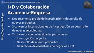 I+D y Colaboración
Academia-Empresa
● Departamento propio de investigación y desarrollo de
nuevos productos.
● 3 convenios internacionales de investigación en desarrollo
de nuevas tecnologías.
● 2 convenios con universidades peruanas en:
○ Investigación conjunta.
○ Desarrollo de nuevos productos.
○ Generación de ecosistema de negocios en IA.
 