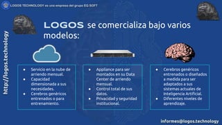 LOGOS se comercializa bajo varios
modelos:
● Servicio en la nube de
arriendo mensual.
● Capacidad
dimensionada a sus
necesidades.
● Cerebros genéricos
entrenados o para
entrenamiento.
● Appliance para ser
montados en su Data
Center de arriendo
mensual.
● Control total de sus
datos.
● Privacidad y seguridad
institucional.
● Cerebros genéricos
entrenados o diseñados
a medida para ser
adaptados a sus
sistemas actuales de
Inteligencia Artificial.
● Diferentes niveles de
aprendizaje.
 