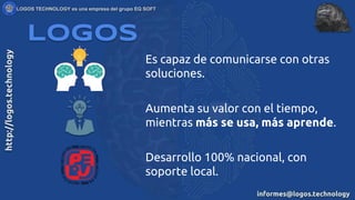 Aumenta su valor con el tiempo,
mientras más se usa, más aprende.
Logos
Es capaz de comunicarse con otras
soluciones.
Desarrollo 100% nacional, con
soporte local.
 