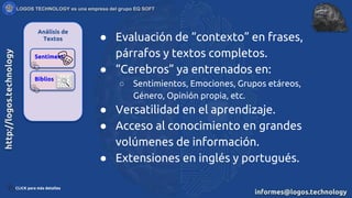 Análisis de
Textos
Sentiment
Biblios
● Evaluación de “contexto” en frases,
párrafos y textos completos.
● “Cerebros” ya entrenados en:
○ Sentimientos, Emociones, Grupos etáreos,
Género, Opinión propia, etc.
● Versatilidad en el aprendizaje.
● Acceso al conocimiento en grandes
volúmenes de información.
● Extensiones en inglés y portugués.
CLICK para más detalles
 