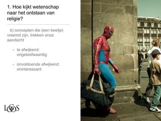 1. Hoe kijkt wetenschap
naar het ontstaan van
religie?
b) concepten die (een beetje)
vreemd zijn, trekken onze
aandacht
• te afwijkend:
ongeloofwaardig
• onvoldoende afwijkend:
oninteressant
 