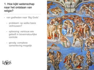 1. Hoe kijkt wetenschap
naar het ontstaan van
religie?
• van godheden naar ‘Big Gods’
• probleem: op welke basis
vertrouwen?
• oplossing: vertrouw wie
gelooft in bovennatuurlijke
controle
• gevolg: complexe
samenleving mogelijk
 