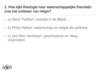 2. Hoe kijkt theologie naar wetenschappelijke theorieën
over het ontstaan van religie?
• a) Gerd Theißen: evolutie in de Bijbel
• b) Philip Hefner: wetenschap en religie als partners
• c) Jan-Olav Henriksen: geschiedenis en ‘deep
incarnation’
 