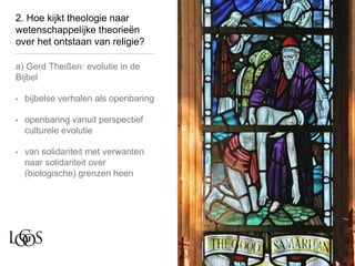 2. Hoe kijkt theologie naar
wetenschappelijke theorieën
over het ontstaan van religie?
a) Gerd Theißen: evolutie in de
Bijbel
• bijbelse verhalen als openbaring
• openbaring vanuit perspectief
culturele evolutie
• van solidariteit met verwanten
naar solidariteit over
(biologische) grenzen heen
 