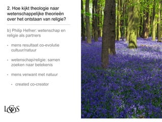 2. Hoe kijkt theologie naar
wetenschappelijke theorieën
over het ontstaan van religie?
b) Philip Hefner: wetenschap en
religie als partners
• mens resultaat co-evolutie
cultuur/natuur
• wetenschap/religie: samen
zoeken naar betekenis
• mens verwant met natuur
• created co-creator
 
