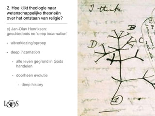 2. Hoe kijkt theologie naar
wetenschappelijke theorieën
over het ontstaan van religie?
c) Jan-Olav Henriksen:
geschiedenis en ‘deep incarnation’
• uitverkiezing/oproep
• deep incarnation
• alle leven gegrond in Gods
handelen
• doorheen evolutie
• deep history
 