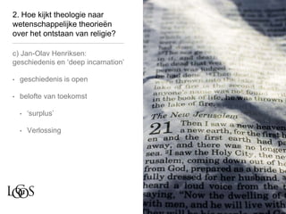 2. Hoe kijkt theologie naar
wetenschappelijke theorieën
over het ontstaan van religie?
c) Jan-Olav Henriksen:
geschiedenis en ‘deep incarnation’
• geschiedenis is open
• belofte van toekomst
• ‘surplus’
• Verlossing
 