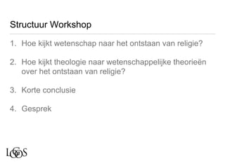 Structuur Workshop
1. Hoe kijkt wetenschap naar het ontstaan van religie?
2. Hoe kijkt theologie naar wetenschappelijke theorieën
over het ontstaan van religie?
3. Korte conclusie
4. Gesprek
 