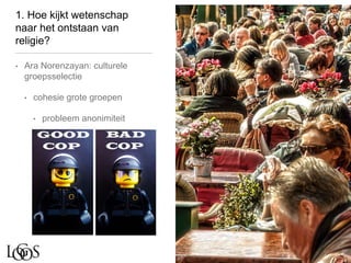1. Hoe kijkt wetenschap
naar het ontstaan van
religie?
• Ara Norenzayan: culturele
groepsselectie
• cohesie grote groepen
• probleem anonimiteit
 