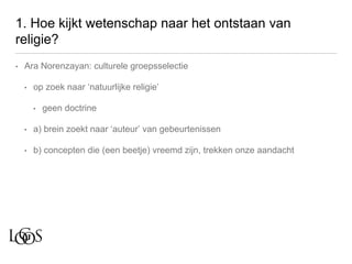 1. Hoe kijkt wetenschap naar het ontstaan van
religie?
• Ara Norenzayan: culturele groepsselectie
• op zoek naar ‘natuurlijke religie’
• geen doctrine
• a) brein zoekt naar ‘auteur’ van gebeurtenissen
• b) concepten die (een beetje) vreemd zijn, trekken onze aandacht
 